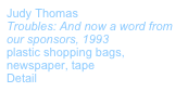 Judy Thomas 
Troubles: And now a word from our sponsors, 1993
plastic shopping bags, newspaper, tape
Detail
